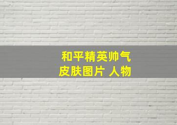 和平精英帅气皮肤图片 人物